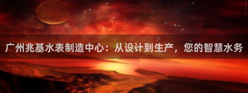 天宏娱乐是干嘛的：广州兆基水表制造中心：从设计到生产，您的智