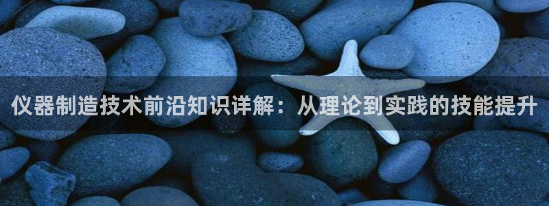 天宏娱乐q34189：仪器制造技术前沿知识详解：从理论到实践