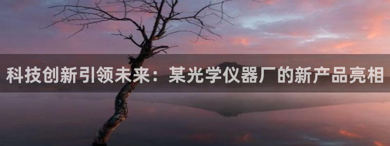 天宏娱乐董事长简历：科技创新引领未来：某光学仪器厂的新产品亮