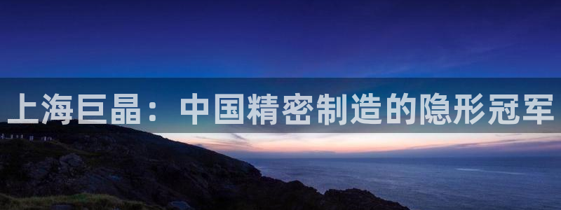 天宏娱乐小号：上海巨晶：中国精密制造的隐形冠军