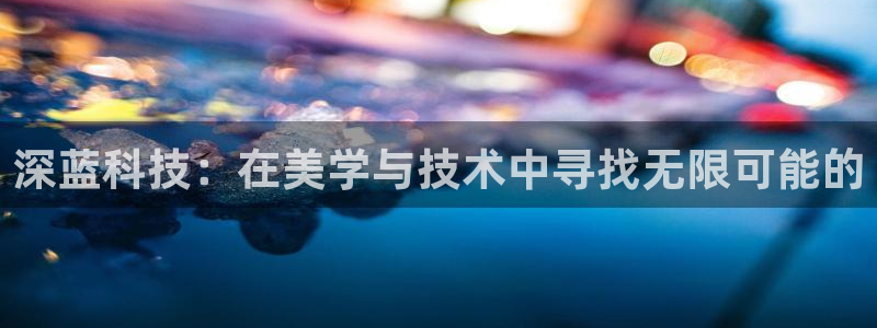 天宏娱乐君叔：深蓝科技：在美学与技术中寻找无限可能的