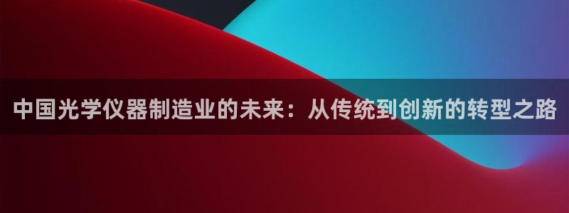 天宏娱乐丁叔：中国光学仪器制造业的未来：从传统到创新的转型之