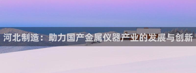 天宏娱乐直播怎么样：河北制造：助力国产金属仪器产业的发展与创