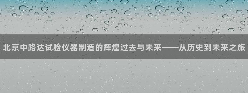 天宏娱乐涛叔：北京中路达试验仪器制造的辉煌过去与未来——从历