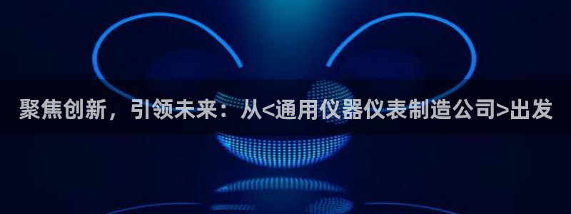 天宏娱乐董事长简历：聚焦创新，引领未来：从<通用仪器仪表制造