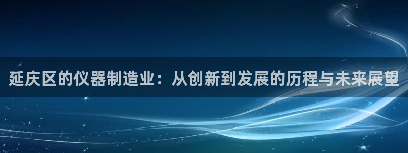 天宏娱乐小刘：延庆区的仪器制造业：从创新到发展的历程与未来展