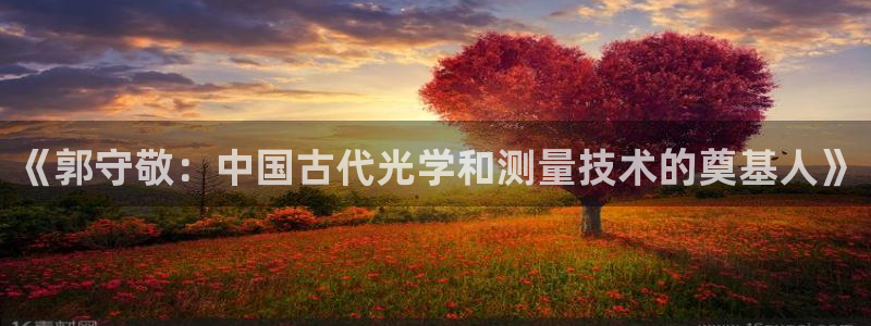 天宏娱乐满意hfqjwl下拉：《郭守敬：中国古代光学和测量技