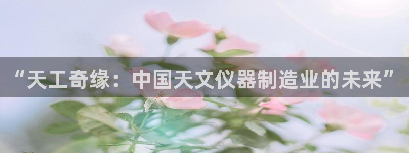 西安天宏娱乐团在哪：“天工奇缘：中国天文仪器制造业的未来”