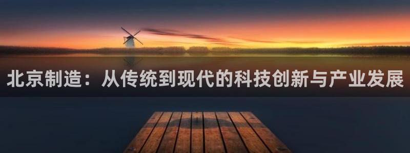 天宏娱乐林叔：北京制造：从传统到现代的科技创新与产业发展