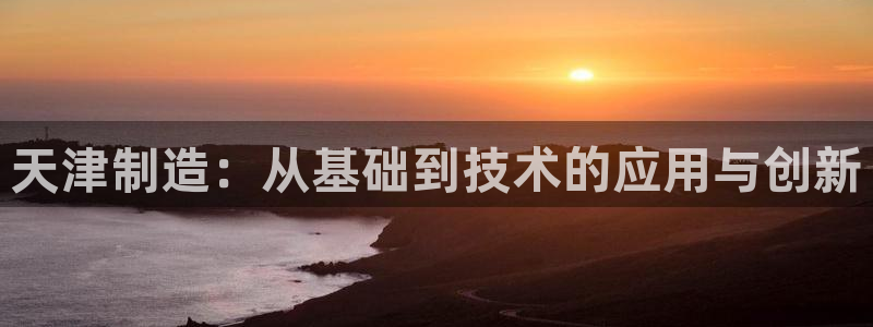 天宏娱乐河源店地址查询：天津制造：从基础到技术的应用与创新
