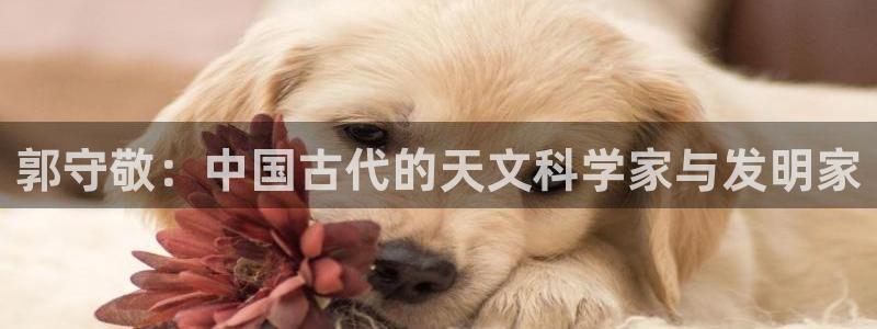 天宏娱乐家：郭守敬：中国古代的天文科学家与发明家