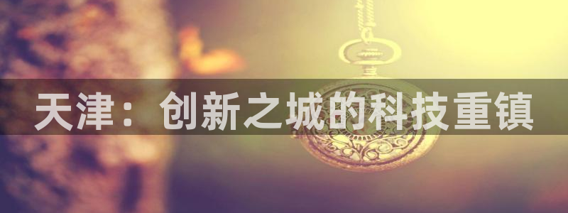 天宏娱乐刘叔：天津：创新之城的科技重镇